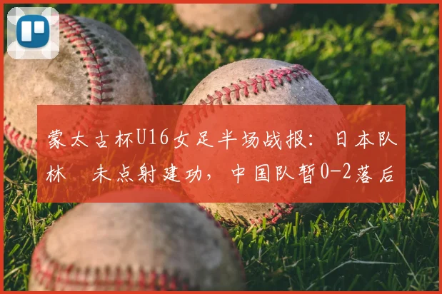 蒙太古杯U16女足半场战报:日本队林祐未点射建功,中国队暂0-2落后