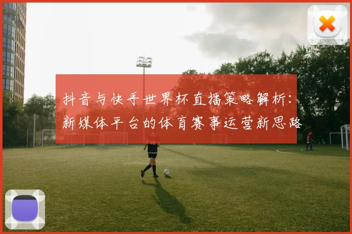 抖音与快手世界杯直播策略解析：新媒体平台的体育赛事运营新思路