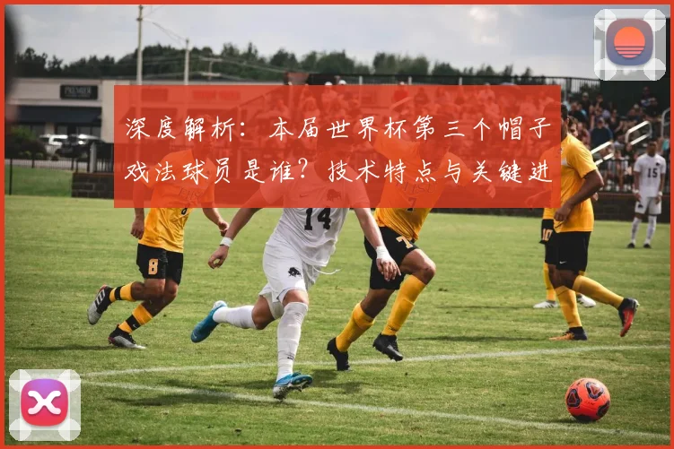 深度解析：本届世界杯第三个帽子戏法球员是谁？技术特点与关键进球全记录