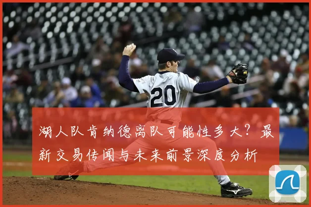 湖人队肯纳德离队可能性多大？最新交易传闻与未来前景深度分析