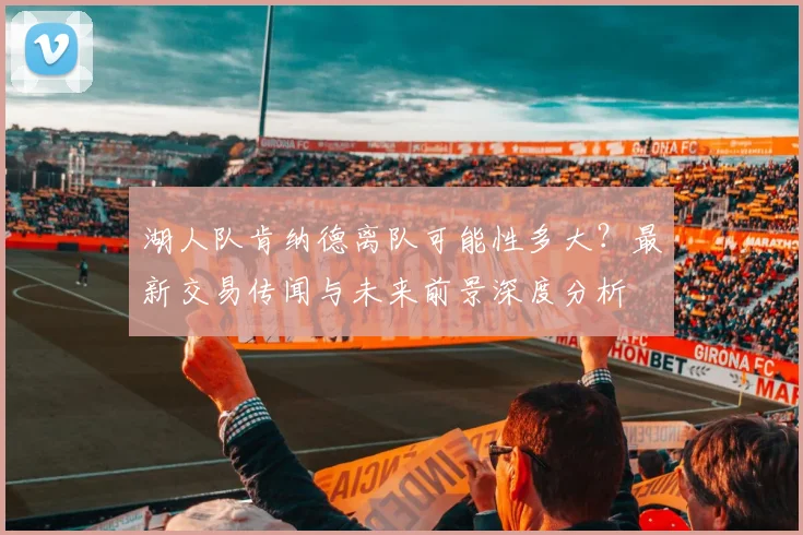 湖人队肯纳德离队可能性多大?最新交易传闻与未来前景深度分析