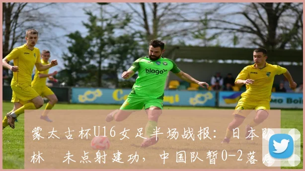 蒙太古杯U16女足半场战报：日本队林祐未点射建功，中国队暂0-2落后