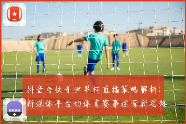 抖音与快手世界杯直播策略解析:新媒体平台的体育赛事运营新思路