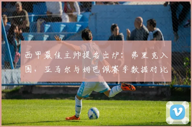 西甲最佳主帅提名出炉:弗里克入围,亚马尔与姆巴佩赛季数据对比引发热议
